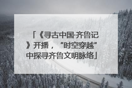 《寻古中国·齐鲁记》开播，“时空穿越”中探寻齐鲁文明脉络