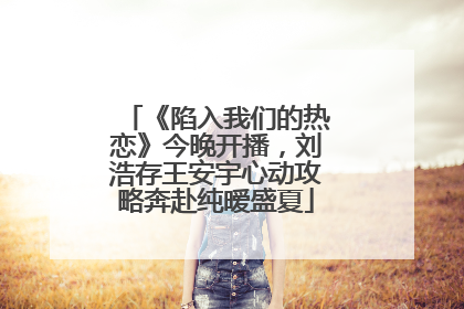 《陷入我们的热恋》今晚开播，刘浩存王安宇心动攻略奔赴纯暧盛夏