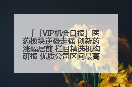 「VIP机会日报」医药板块逆势走强 创新药涨幅居前 栏目精选机构研报 优质公司区间最高涨34.9%