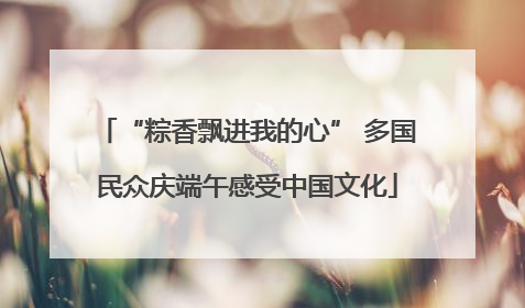 “粽香飘进我的心” 多国民众庆端午感受中国文化