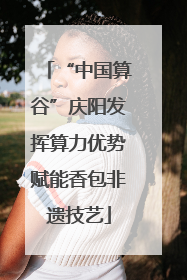 “中国算谷”庆阳发挥算力优势赋能香包非遗技艺