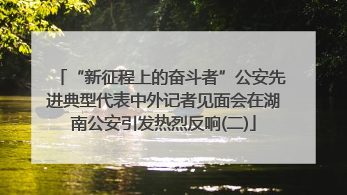 “新征程上的奋斗者”公安先进典型代表中外记者见面会在湖南公安引发热烈反响(二)