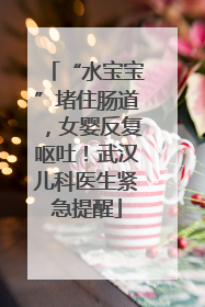 “水宝宝”堵住肠道，女婴反复呕吐！武汉儿科医生紧急提醒
