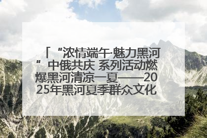 “浓情端午·魅力黑河”中俄共庆 系列活动燃爆黑河清凉一夏——2025年黑河夏季群众文化活动启幕 多元文化赋能边境文旅新高地