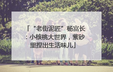“老街泥匠”杨富长：小核桃大世界，紫砂里捏出生活味儿