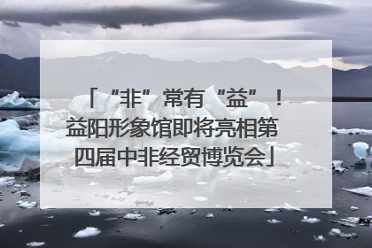“非”常有“益”！益阳形象馆即将亮相第四届中非经贸博览会