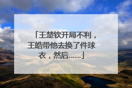 王楚钦开局不利，王皓带他去换了件球衣，然后……