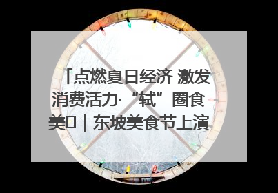 点燃夏日经济 激发消费活力·“轼”圈食美⑪｜东坡美食节上演“文化满汉全席”