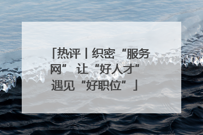 热评丨织密“服务网” 让“好人才”遇见“好职位”