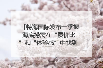 特海国际发布一季报 海底捞需在“质价比”和“体验感”中找到平衡｜新经济观察