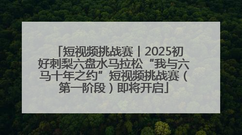 短视频挑战赛丨2025初好刺梨六盘水马拉松“我与六马十年之约”短视频挑战赛（第一阶段）即将开启