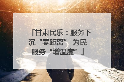甘肃民乐：服务下沉“零距离” 为民服务“增温度”