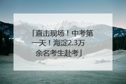 直击现场！中考第一天！海淀2.3万余名考生赴考