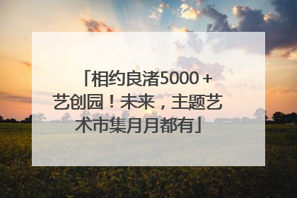 相约良渚5000＋艺创园！未来，主题艺术市集月月都有