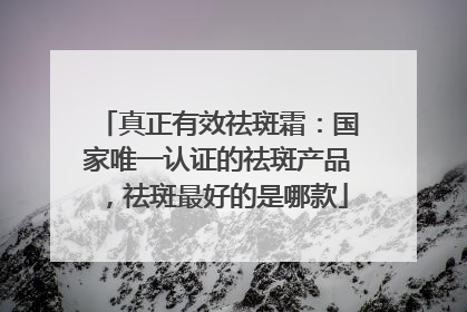 真正有效祛斑霜：国家唯一认证的祛斑产品，祛斑最好的是哪款