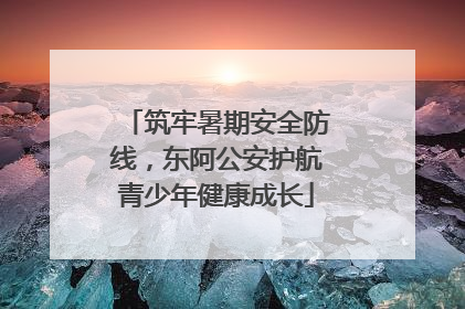 筑牢暑期安全防线，东阿公安护航青少年健康成长