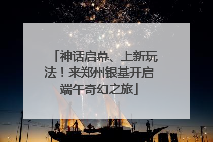 神话启幕、上新玩法！来郑州银基开启端午奇幻之旅