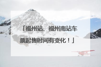 福州站、福州南站车票起售时间有变化！