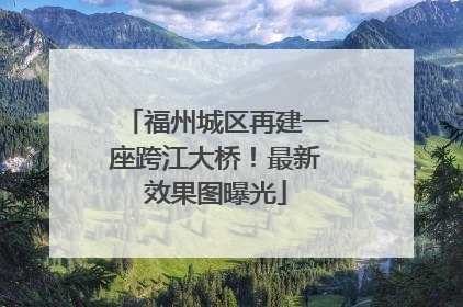 福州城区再建一座跨江大桥！最新效果图曝光