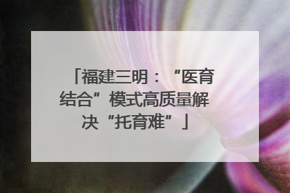 福建三明：“医育结合”模式高质量解决“托育难”