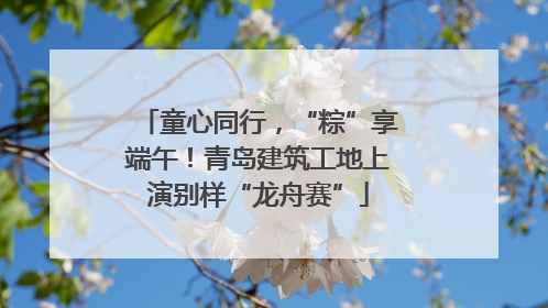 童心同行，“粽”享端午！青岛建筑工地上演别样“龙舟赛”