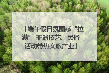 端午假日氛围感“拉满” 非遗技艺、民俗活动带热文旅产业