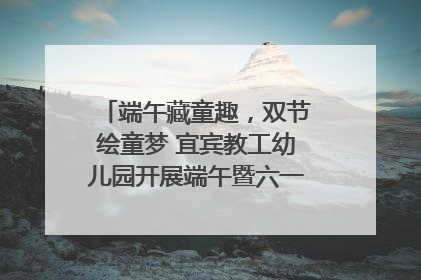 端午藏童趣，双节绘童梦 宜宾教工幼儿园开展端午暨六一亲子游园活动