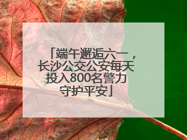 端午邂逅六一，长沙公交公安每天投入800名警力守护平安