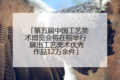 第五届中国工艺美术博览会将在榕举行 展出工艺美术优秀作品12万余件
