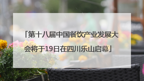 第十八届中国餐饮产业发展大会将于19日在四川乐山启幕