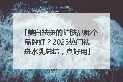 美白祛斑的护肤品哪个品牌好？2025热门祛斑水乳总结，真好用