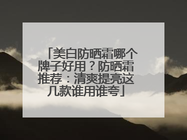 美白防晒霜哪个牌子好用？防晒霜推荐：清爽提亮这几款谁用谁夸