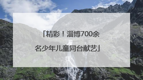精彩！淄博700余名少年儿童同台献艺