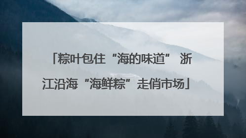 粽叶包住“海的味道” 浙江沿海“海鲜粽”走俏市场