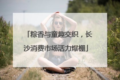 粽香与童趣交织，长沙消费市场活力爆棚