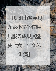 绵阳市盐亭县九龙小学举行课后服务成果展暨庆“六一”文艺汇演