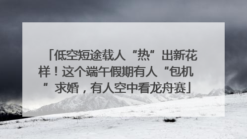 低空短途载人“热”出新花样！这个端午假期有人“包机”求婚，有人空中看龙舟赛