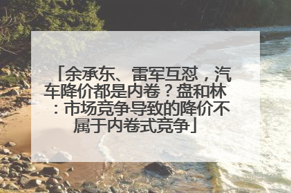 余承东、雷军互怼，汽车降价都是内卷？盘和林：市场竞争导致的降价不属于内卷式竞争