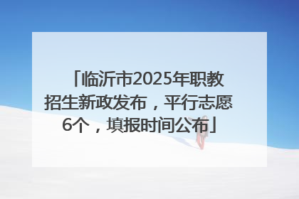 临沂市2025年职教招生新政发布，平行志愿6个，填报时间公布