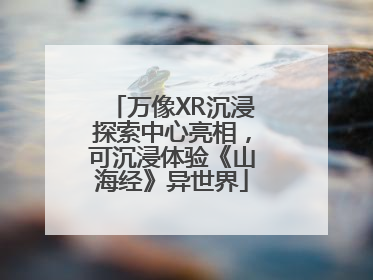 万像XR沉浸探索中心亮相，可沉浸体验《山海经》异世界