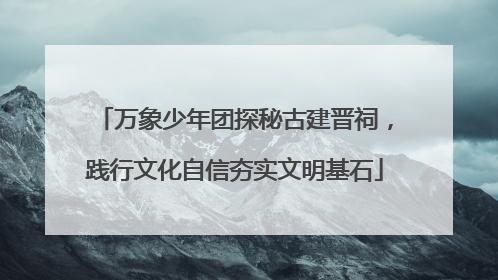 万象少年团探秘古建晋祠，践行文化自信夯实文明基石
