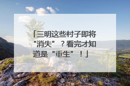三明这些村子即将“消失”？看完才知道是“重生”！