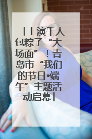 上演千人包粽子“大场面”！青岛市“我们的节日•端午”主题活动启幕