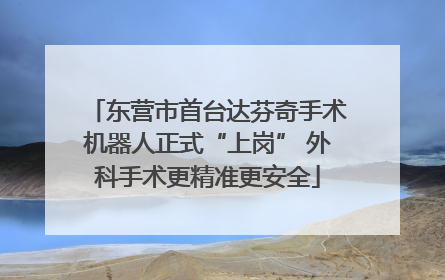 东营市首台达芬奇手术机器人正式“上岗” 外科手术更精准更安全