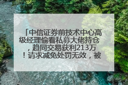 中信证券前技术中心高级经理偷看私募大佬持仓，趋同交易获利213万！请求减免处罚无效，被罚没426万