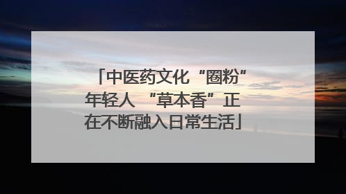 中医药文化“圈粉”年轻人 “草本香”正在不断融入日常生活