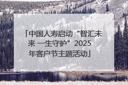 中国人寿启动“智汇未来 一生守护”2025年客户节主题活动