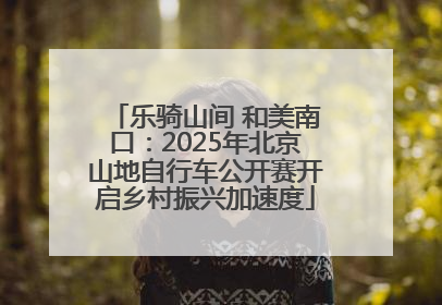 乐骑山间 和美南口：2025年北京山地自行车公开赛开启乡村振兴加速度