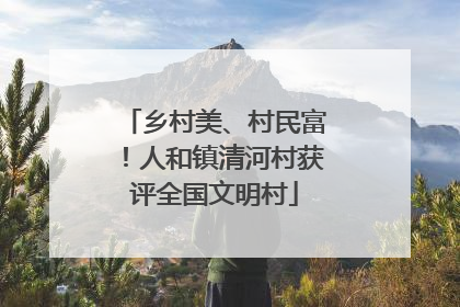 乡村美、村民富！人和镇清河村获评全国文明村