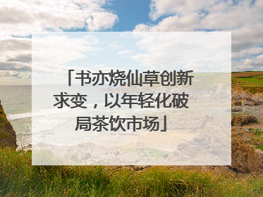 书亦烧仙草创新求变，以年轻化破局茶饮市场